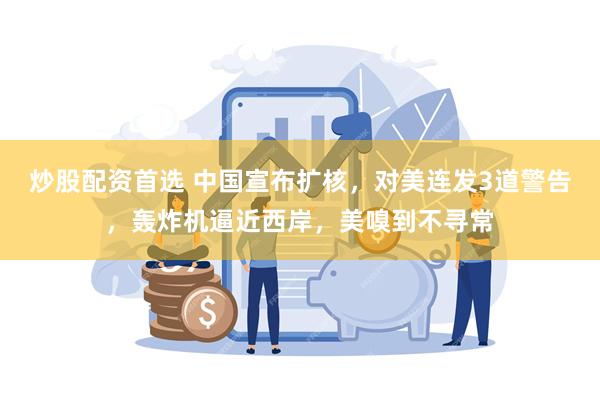 炒股配资首选 中国宣布扩核，对美连发3道警告，轰炸机逼近西岸，美嗅到不寻常