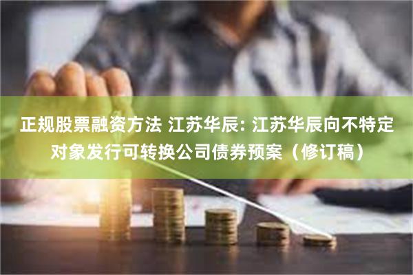 正规股票融资方法 江苏华辰: 江苏华辰向不特定对象发行可转换公司债券预案(修订稿)