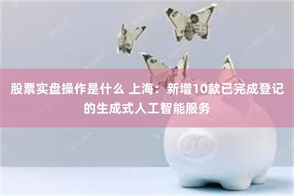 股票实盘操作是什么 上海：新增10款已完成登记的生成式人工智能服务