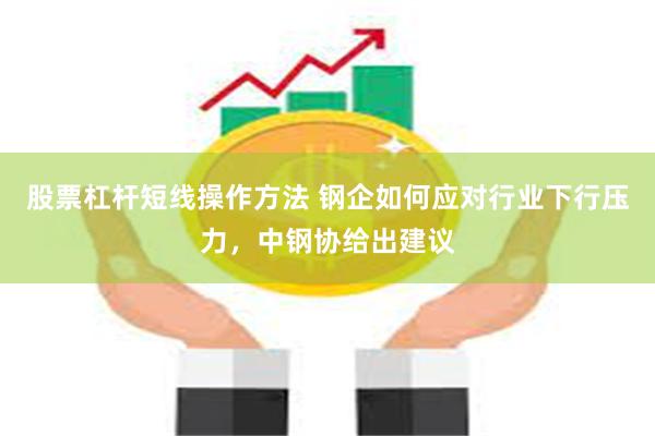 股票杠杆短线操作方法 钢企如何应对行业下行压力，中钢协给出建议