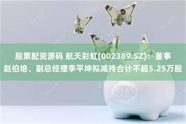 股票配资源码 航天彩虹(002389.SZ)：董事赵伯培、副总经理李平坤拟减持合计不超5.25万股