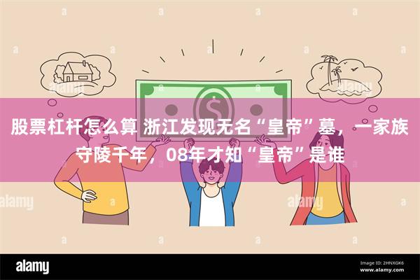 股票杠杆怎么算 浙江发现无名“皇帝”墓，一家族守陵千年，08年才知“皇帝”是谁