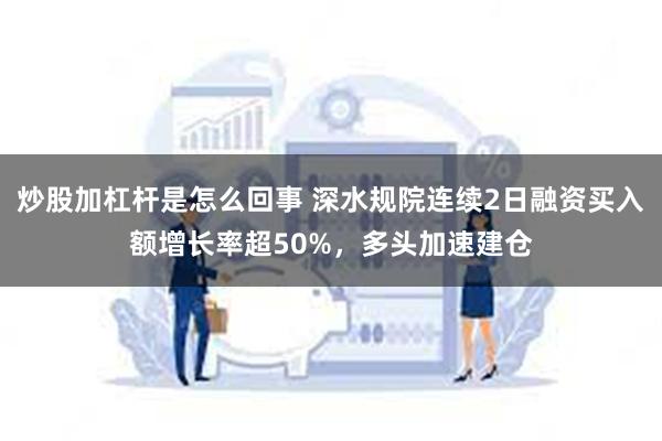 炒股加杠杆是怎么回事 深水规院连续2日融资买入额增长率超50%，多头加速建仓