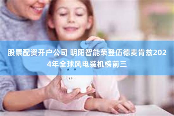 股票配资开户公司 明阳智能荣登伍德麦肯兹2024年全球风电装机榜前三