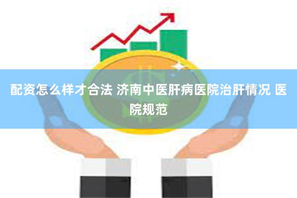 配资怎么样才合法 济南中医肝病医院治肝情况 医院规范