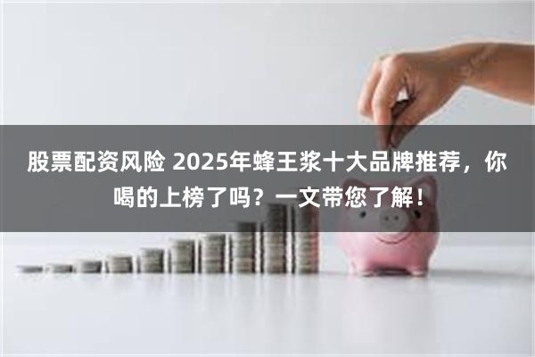 股票配资风险 2025年蜂王浆十大品牌推荐，你喝的上榜了吗？一文带您了解！