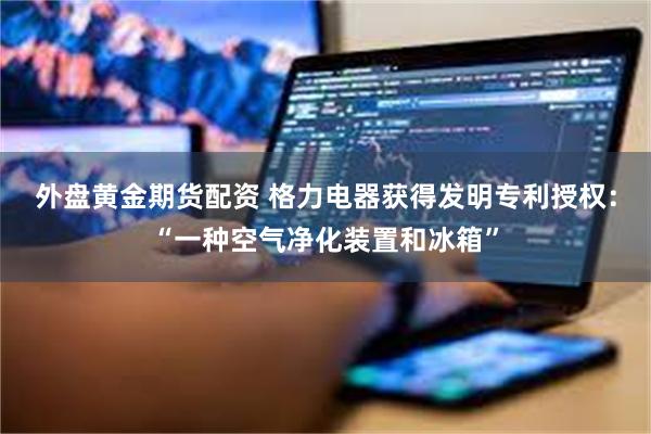 外盘黄金期货配资 格力电器获得发明专利授权：“一种空气净化装置和冰箱”