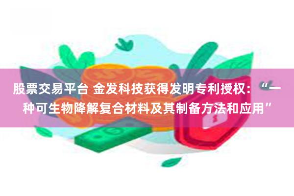 股票交易平台 金发科技获得发明专利授权：“一种可生物降解复合材料及其制备方法和应用”