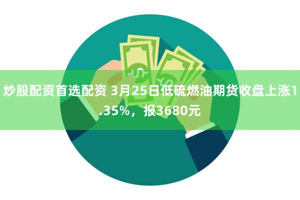 炒股配资首选配资 3月25日低硫燃油期货收盘上涨1.35%，报3680元