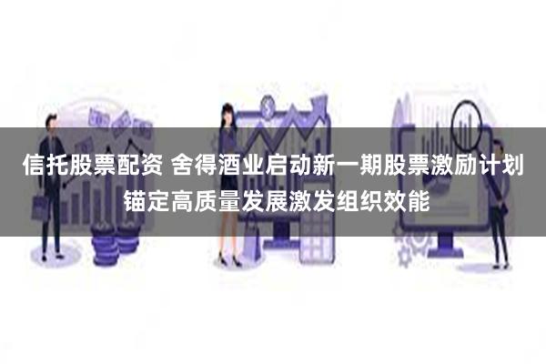信托股票配资 舍得酒业启动新一期股票激励计划 锚定高质量发展激发组织效能