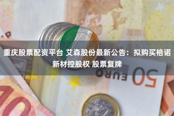 重庆股票配资平台 艾森股份最新公告：拟购买棓诺新材控股权 股票复牌