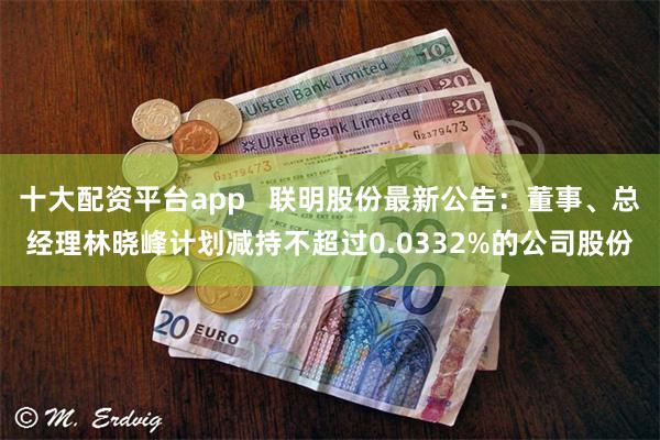 十大配资平台app   联明股份最新公告：董事、总经理林晓峰计划减持不超过0.0332%的公司股份