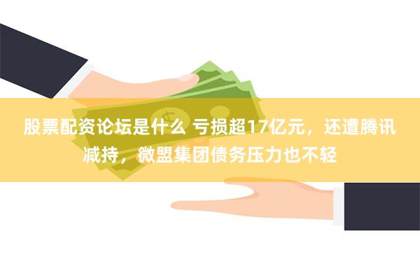 股票配资论坛是什么 亏损超17亿元，还遭腾讯减持，微盟集团债务压力也不轻