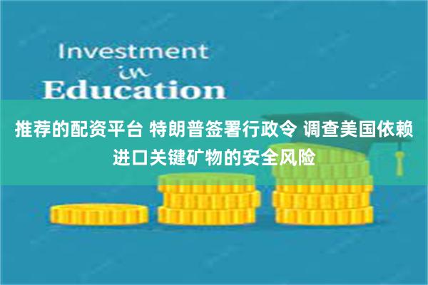 推荐的配资平台 特朗普签署行政令 调查美国依赖进口关键矿物的安全风险