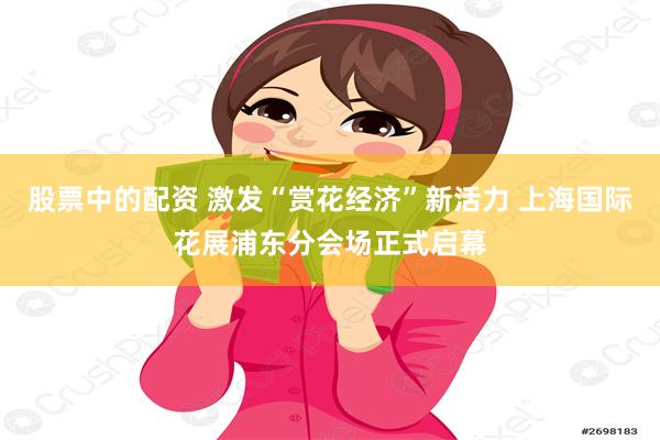 股票中的配资 激发“赏花经济”新活力 上海国际花展浦东分会场正式启幕