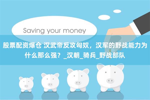股票配资爆仓 汉武帝反攻匈奴，汉军的野战能力为什么那么强？_汉朝_骑兵_野战部队