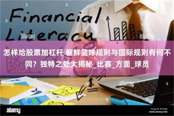 怎样给股票加杠杆 朝鲜篮球规则与国际规则有何不同？独特之处大揭秘_比赛_方面_球员