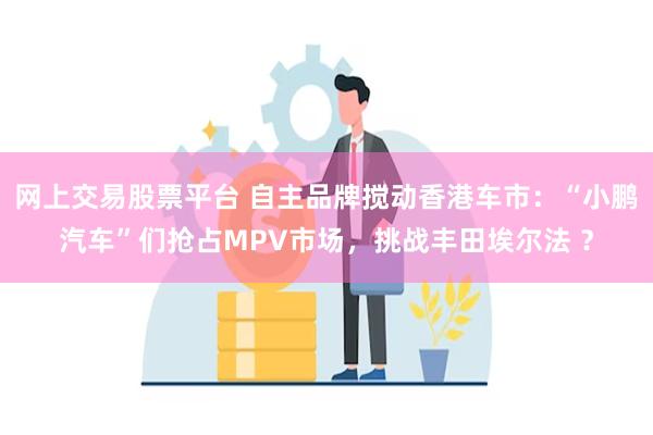 网上交易股票平台 自主品牌搅动香港车市：“小鹏汽车”们抢占MPV市场，挑战丰田埃尔法 ？