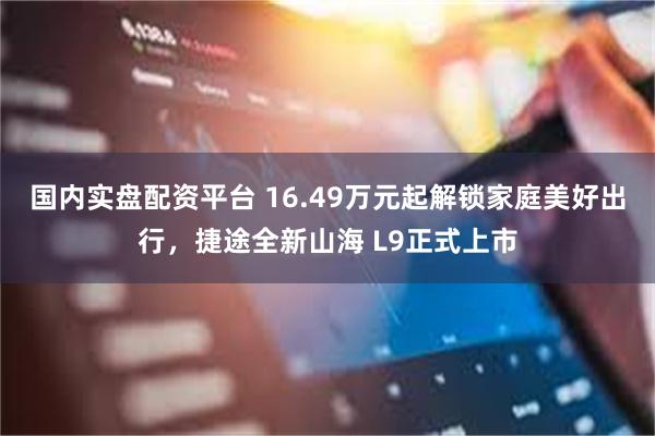 国内实盘配资平台 16.49万元起解锁家庭美好出行，捷途全新山海 L9正式上市