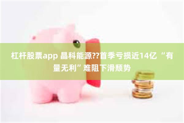 杠杆股票app 晶科能源??首季亏损近14亿 “有量无利”难阻下滑颓势