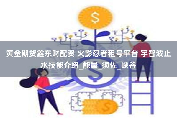黄金期货鑫东财配资 火影忍者租号平台 宇智波止水技能介绍_能量_须佐_峡谷