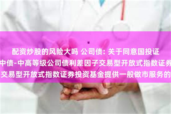 配资炒股的风险大吗 公司债: 关于同意国投证券股份有限公司为平安中债-中高等级公司债利差因子交易型开放式指数证券投资基金提供一般做市服务的公告