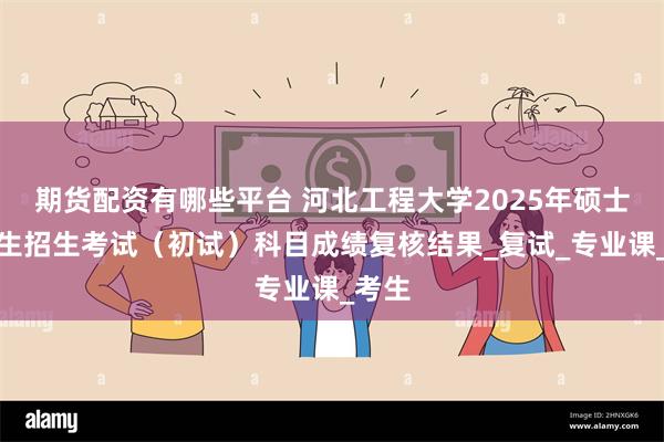 期货配资有哪些平台 河北工程大学2025年硕士研究生招生考试（初试）科目成绩复核结果_复试_专业课_考生
