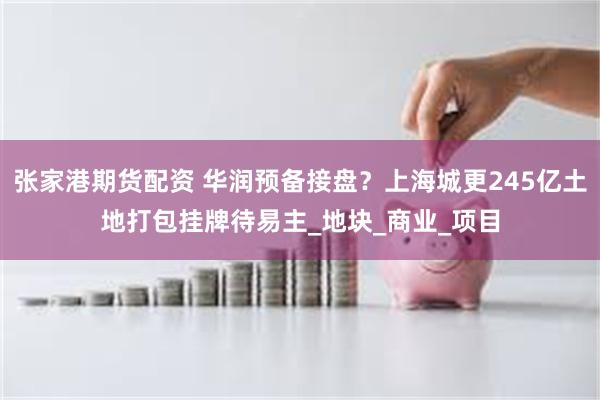 张家港期货配资 华润预备接盘？上海城更245亿土地打包挂牌待易主_地块_商业_项目