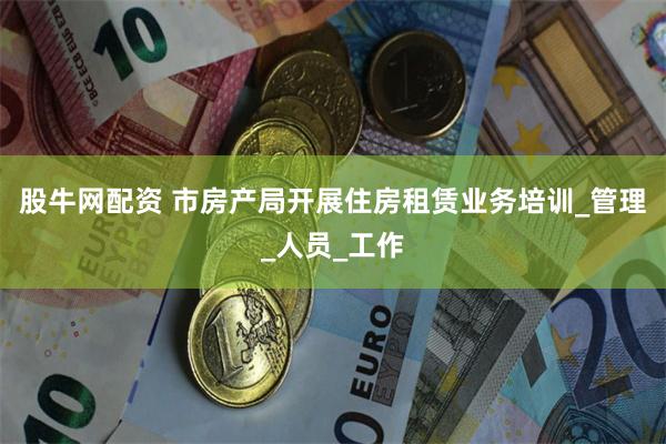 股牛网配资 市房产局开展住房租赁业务培训_管理_人员_工作