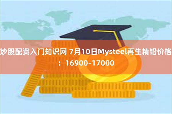 炒股配资入门知识网 7月10日Mysteel再生精铅价格：16900-17000