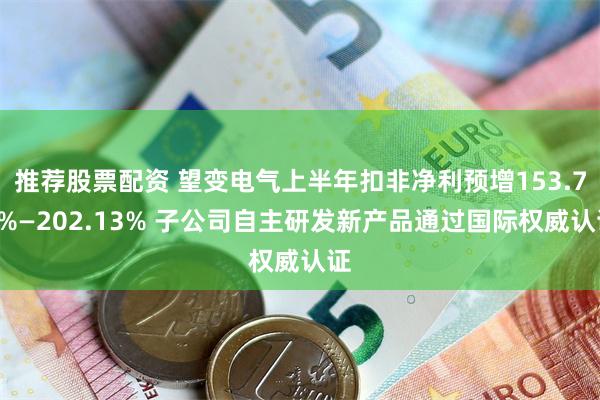 推荐股票配资 望变电气上半年扣非净利预增153.79%—202.13% 子公司自主研发新产品通过国际权威认证