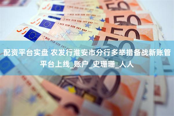 配资平台实盘 农发行淮安市分行多举措备战新账管平台上线_账户_史珊珊_人人