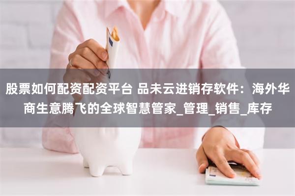 股票如何配资配资平台 品未云进销存软件：海外华商生意腾飞的全球智慧管家_管理_销售_库存