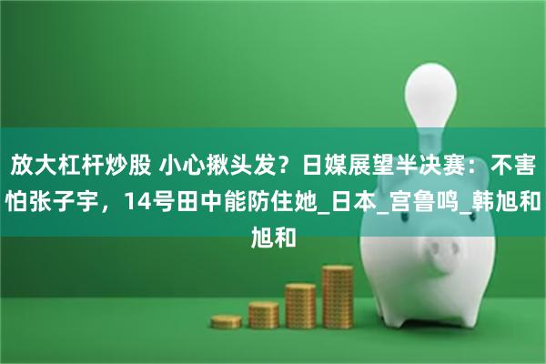 放大杠杆炒股 小心揪头发？日媒展望半决赛：不害怕张子宇，14号田中能防住她_日本_宫鲁鸣_韩旭和