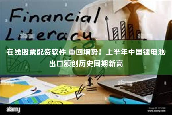 在线股票配资软件 重回增势！上半年中国锂电池出口额创历史同期新高
