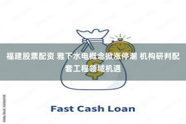 福建股票配资 雅下水电概念掀涨停潮 机构研判配套工程领域机遇