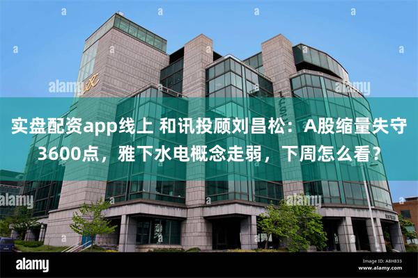 实盘配资app线上 和讯投顾刘昌松：A股缩量失守3600点，雅下水电概念走弱，下周怎么看？