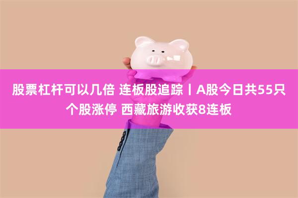 股票杠杆可以几倍 连板股追踪丨A股今日共55只个股涨停 西藏旅游收获8连板