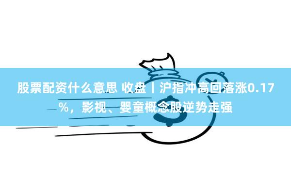股票配资什么意思 收盘丨沪指冲高回落涨0.17%，影视、婴童概念股逆势走强