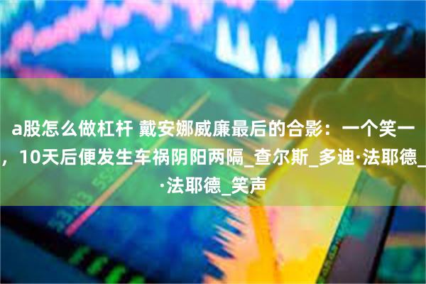 a股怎么做杠杆 戴安娜威廉最后的合影：一个笑一个羞，10天后便发生车祸阴阳两隔_查尔斯_多迪·法耶德_笑声