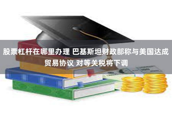 股票杠杆在哪里办理 巴基斯坦财政部称与美国达成贸易协议 对等关税将下调