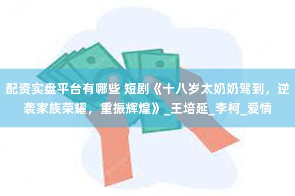 配资实盘平台有哪些 短剧《十八岁太奶奶驾到，逆袭家族荣耀，重振辉煌》_王培延_李柯_爱情