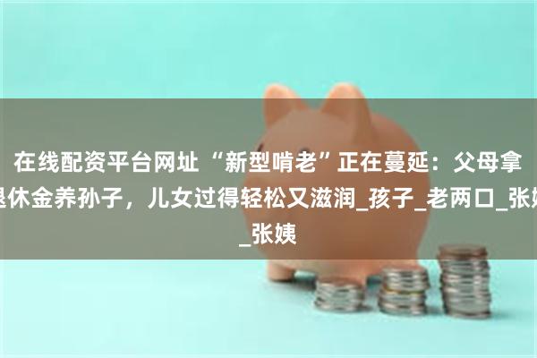 在线配资平台网址 “新型啃老”正在蔓延：父母拿退休金养孙子，儿女过得轻松又滋润_孩子_老两口_张姨