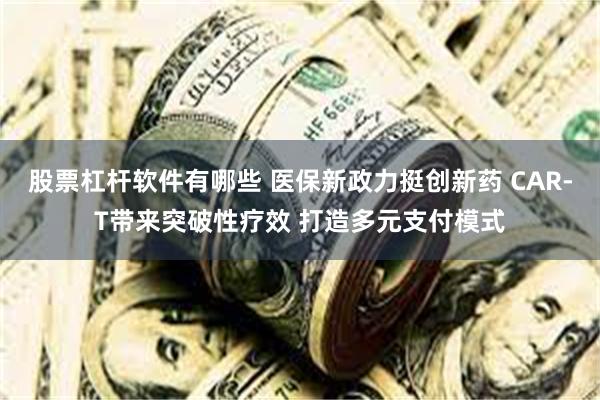 股票杠杆软件有哪些 医保新政力挺创新药 CAR-T带来突破性疗效 打造多元支付模式