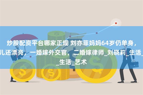 炒股配资平台哪家正规 刘亦菲妈妈64岁仍单身，比女儿还漂亮，一婚嫁外交官，二婚嫁律师_刘晓莉_生活_艺术