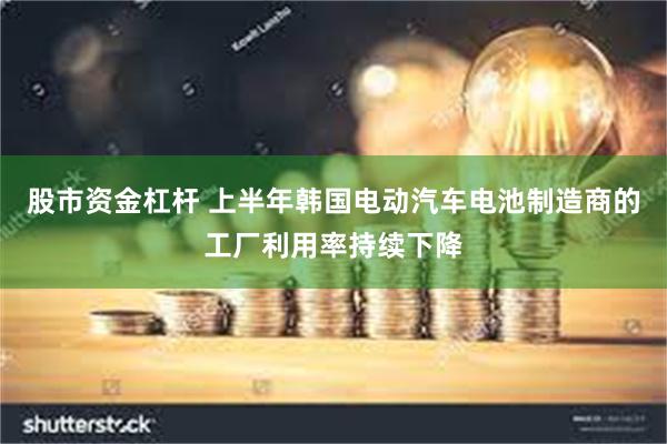 股市资金杠杆 上半年韩国电动汽车电池制造商的工厂利用率持续下降