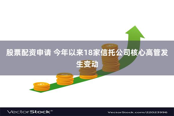 股票配资申请 今年以来18家信托公司核心高管发生变动