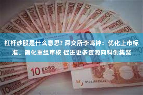 杠杆炒股是什么意思? 深交所李鸣钟：优化上市标准、简化重组审核 促进更多资源向科创集聚