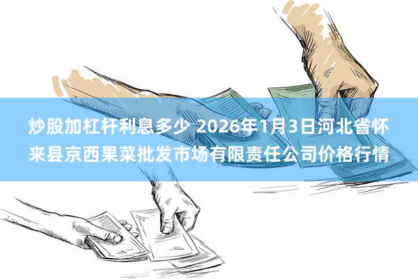 炒股加杠杆利息多少 2026年1月3日河北省怀来县京西果菜批发市场有限责任公司价格行情